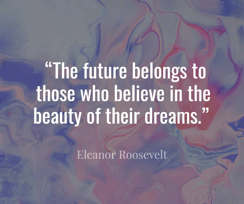 “The future belongs to those who believe in the beauty of their dreams.” ― Eleanor Roosevelt