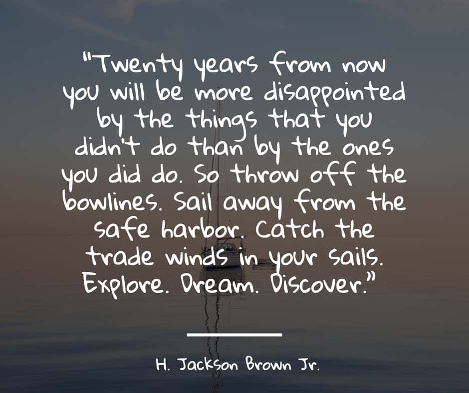 “Twenty years from now you will be more disappointed by the things that you didn't do than by the ones you did do. So throw off the bowlines. Sail away from the safe harbor. Catch the trade winds in your sails. Explore. Dream. Discover.”