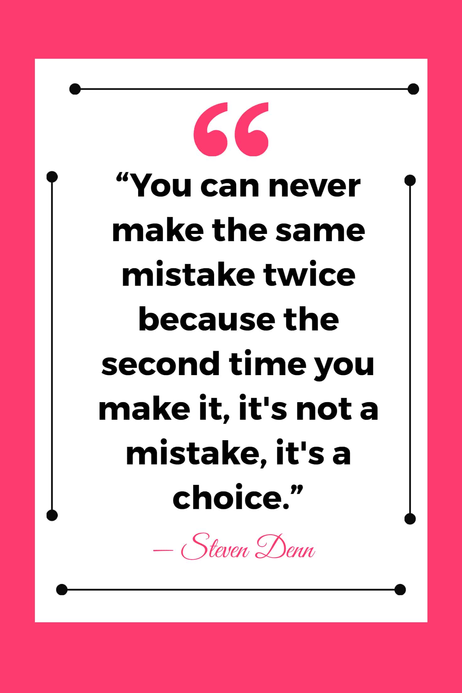 25 Quotes About Mistakes That (Hopefully) Inspire You to Stop Judging Yourself so Harshly 21 “You can never make the same mistake twice because the second time you make it, it's not a mistake, it's a choice.”
― Steven Denn