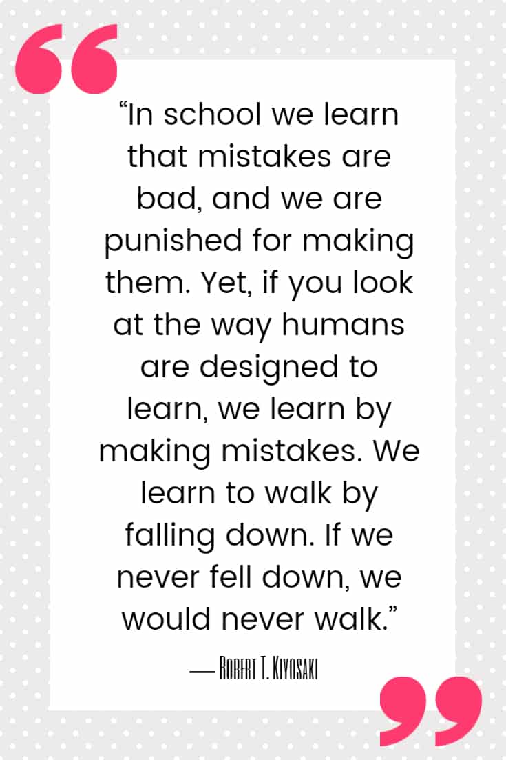 25 Quotes About Mistakes That (Hopefully) Inspire You to Stop Judging Yourself so Harshly 23 “In school we learn that mistakes are bad, and we are punished for making them. Yet, if you look at the way humans are designed to learn, we learn by making mistakes. We learn to walk by falling down. If we never fell down, we would never walk.”
― Robert T. Kiyosaki, Rich Dad, Poor Dad