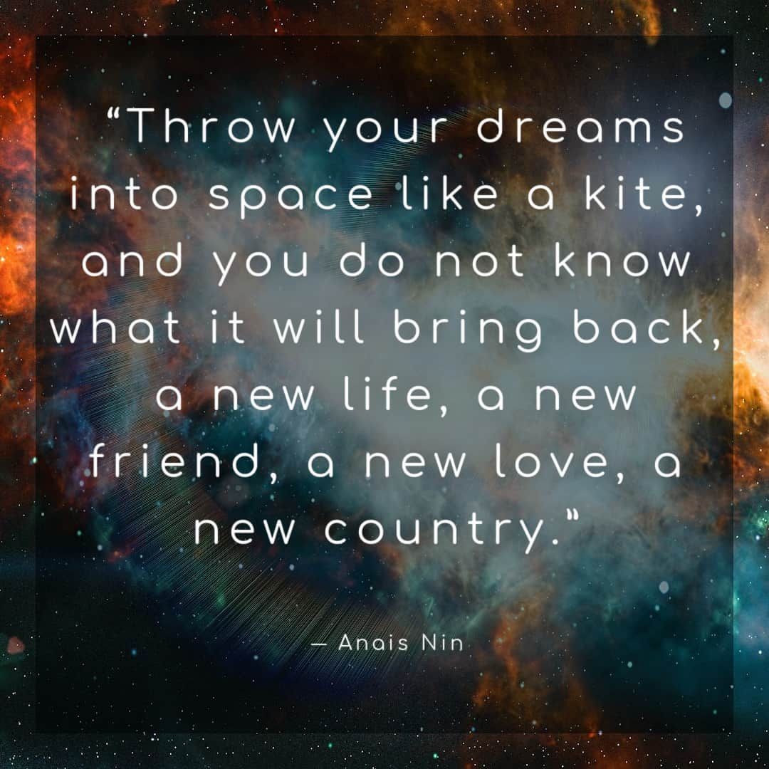 “Throw your dreams into space like a kite, and you do not know what it will bring back, a new life, a new friend, a new love, a new country.” ― Anais Nin