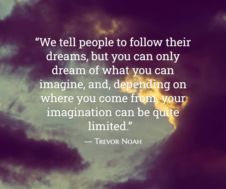 “We tell people to follow their dreams, but you can only dream of what you can imagine, and, depending on where you come from, your imagination can be quite limited.” ― Trevor Noah, Born a Crime: Stories From a South African Childhood