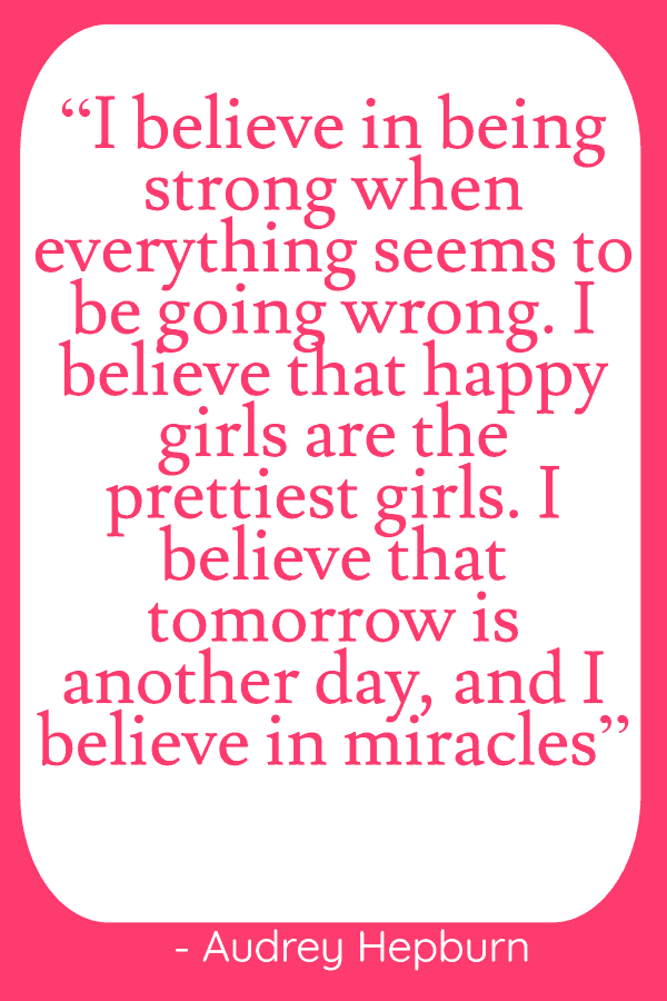 25 Inspirational Quotes from Strong & Empowering Women Throughout History 13 “I believe in being strong when everything seems to be going wrong. I believe that happy girls are the prettiest girls. I believe that tomorrow is another day, and I believe in miracles”