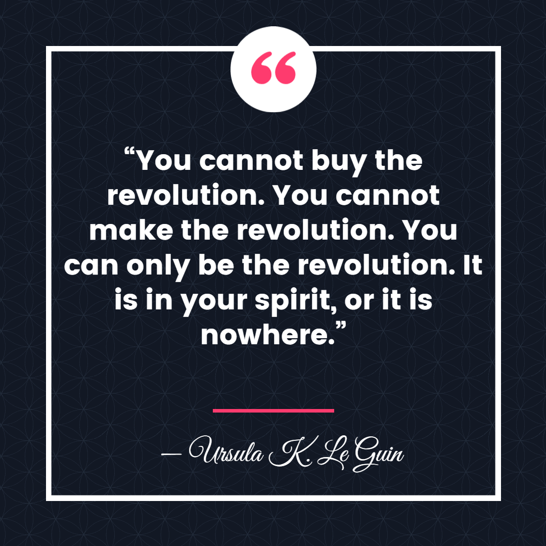 “You cannot buy the revolution. You cannot make the revolution. You can only be the revolution. It is in your spirit, or it is nowhere.” ― Ursula K. Le Guin, The Dispossessed