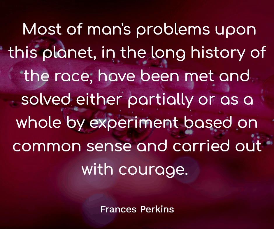 25 Inspirational Quotes from Strong & Empowering Women Throughout History 9 Most of man's problems upon this planet, in the long history of the race, have been met and solved either partially or as a whole by experiment based on common sense and carried out with courage.