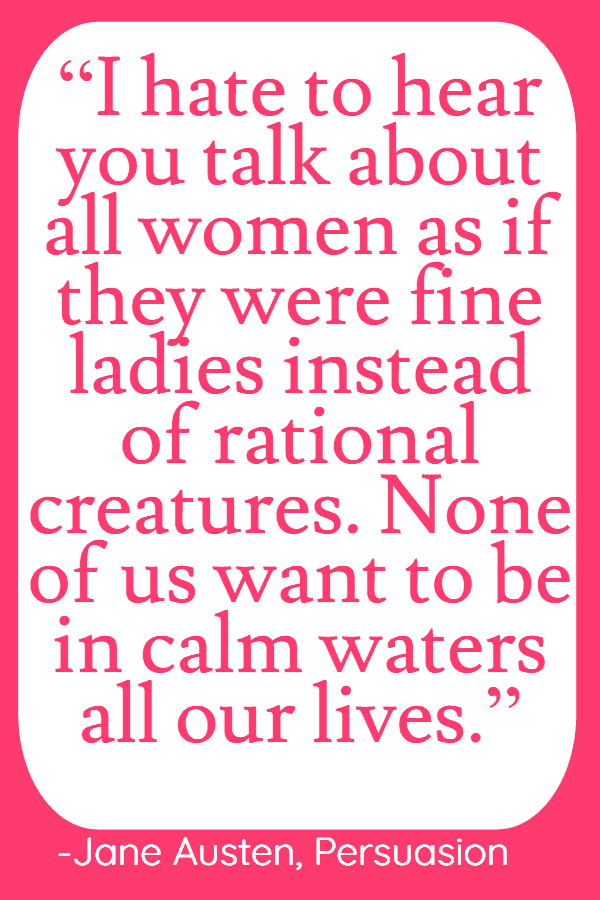 25 Inspirational Quotes from Strong & Empowering Women Throughout History 4 “I hate to hear you talk about all women as if they were fine ladies instead of rational creatures. None of us want to be in calm waters all our lives.”
― Jane Austen, Persuasion