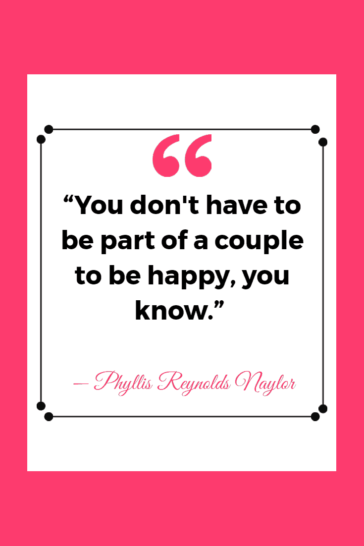 35 Funny & Inspirational Quotes About Being Single 6 “You don't have to be part of a couple to be happy, you know.”
― Phyllis Reynolds Naylor, Alice Alone | Inspirational Quotes About Being Single