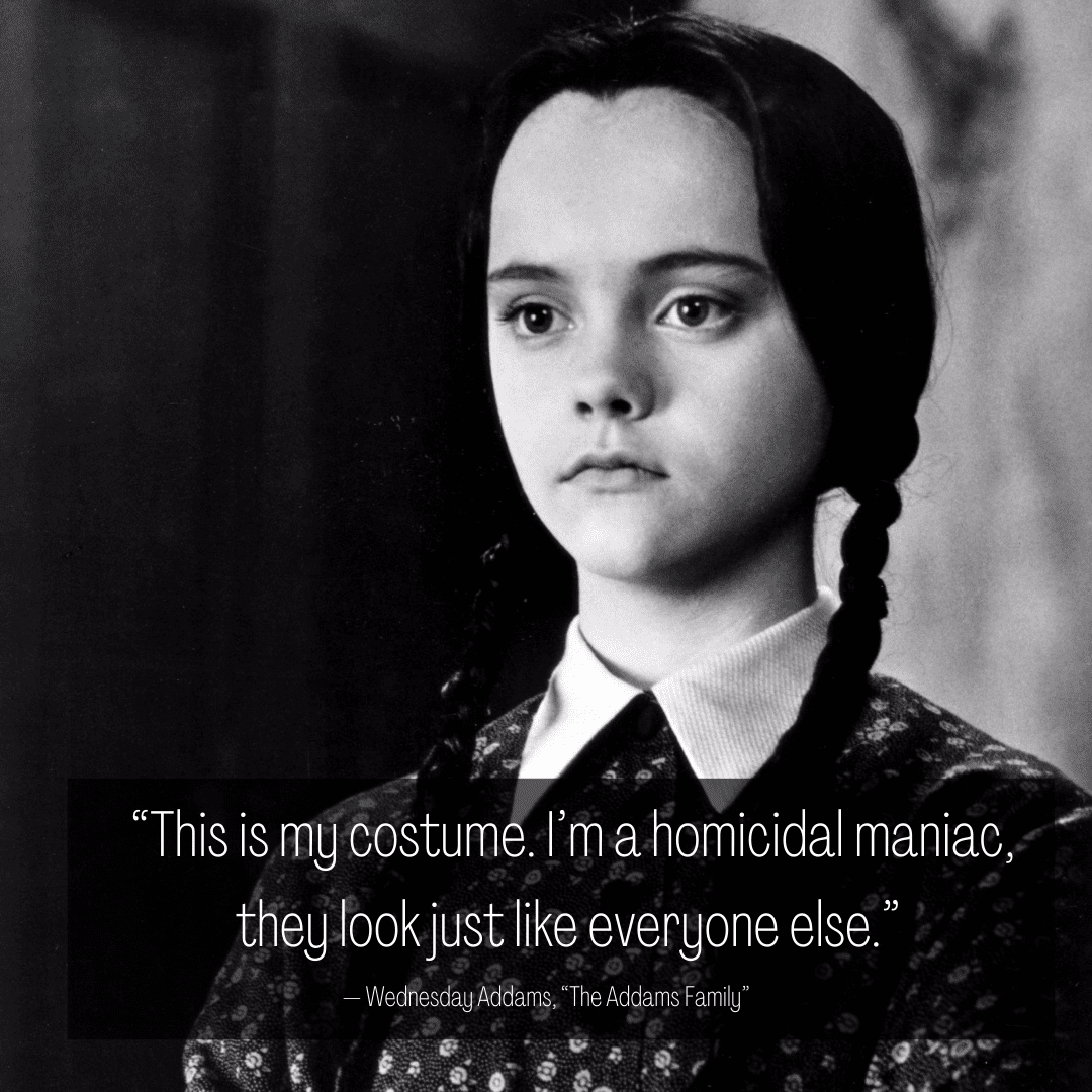 39 Halloween Quotes to Get You in the Spooky Season Spirit 3 “This is my costume. I’m a homicidal maniac, they look just like everyone else.” — Wednesday Addams, “The Addams Family”