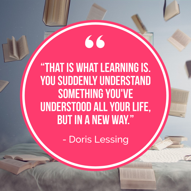 “That is what learning is. You suddenly understand something you've understood all your life, but in a new way.” ― Doris Lessing